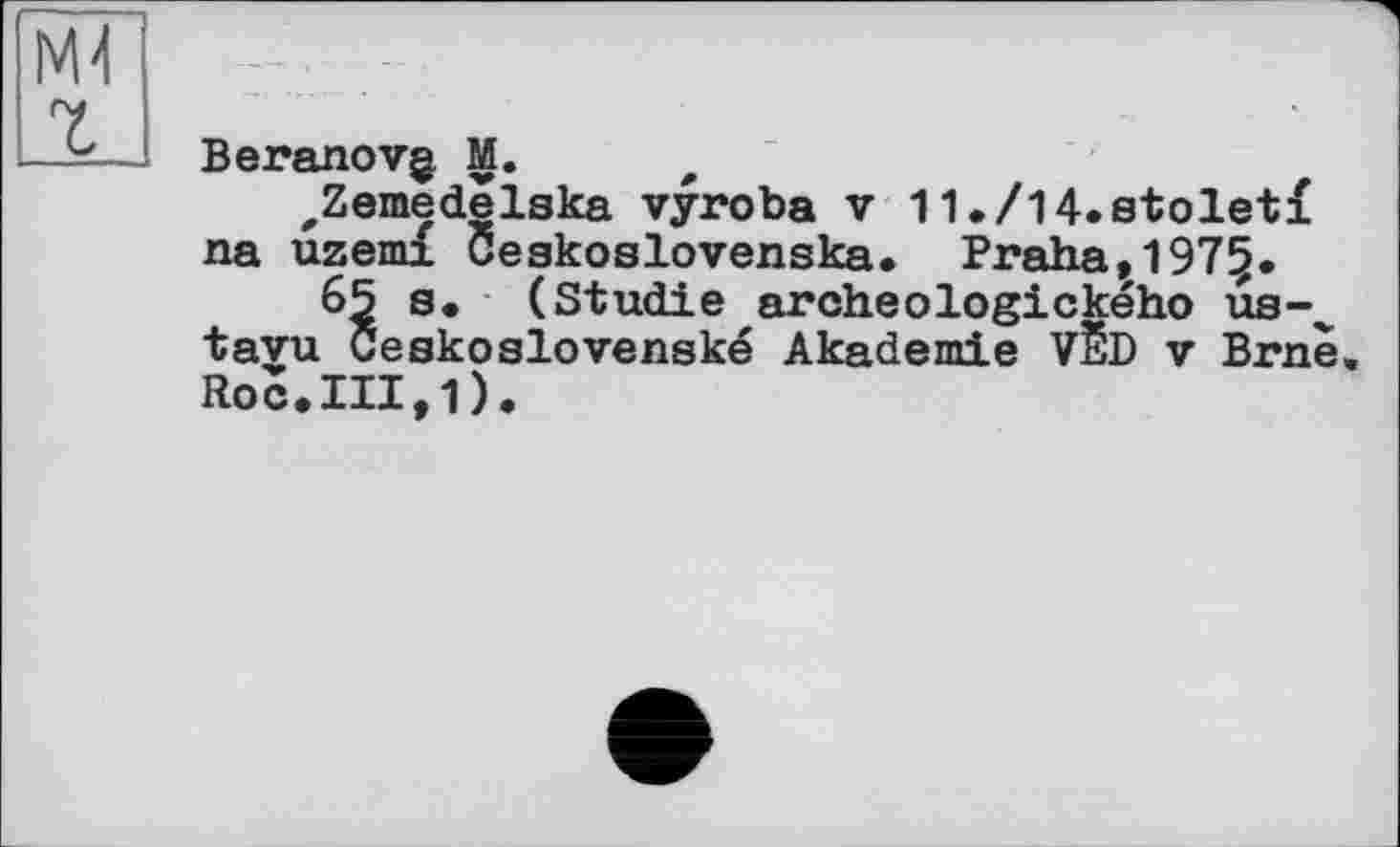 ﻿Beranovg. M.
„Zemedelska vyroba v 11./l4.stoletf na uzemi Ceakoslovenska. Praha,197§.
65 s* (Studie archeologického ua-^ tayu Ceskoslovenské Akademie VÈD v Brne. Roc.III,1)•